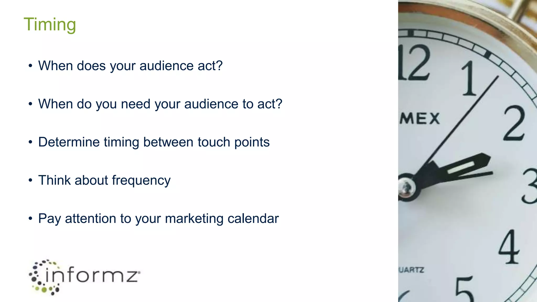 Timing
• When does your audience act?
• When do you need your audience to act?
• Determine timing between touch points
• Think about frequency
• Pay attention to your marketing calendar
 