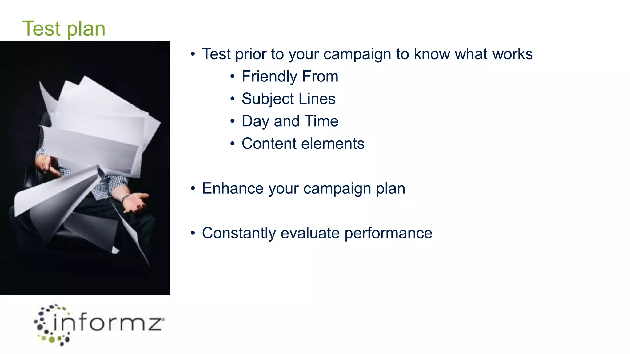Test plan
• Test prior to your campaign to know what works
• Friendly From
• Subject Lines
• Day and Time
• Content elements
• Enhance your campaign plan
• Constantly evaluate performance
 