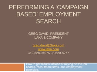 PERFORMING A ‘CAMPAIGN
BASED’ EMPLOYMENT
SEARCH
GREG DAVID, PRESIDENT
LAKA & COMPANY
greg.david@laka.com
www.laka.com
312-528-9107/708-620-8277
How to get results instead of relying on the job
boards, recruitment firms, and employment
agencies.
 