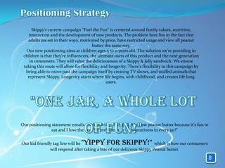 Skippy's current campaign "Fuel the Fun" is centered around family values, nutrition,
    interaction and the development of new products. The problem here lies in the fact that
   adults are set in their ways, motivated by price, have restricted usage and view all peanut
                                        butter the same way.
  Our new positioning aims at children ages 5 to 11 years old. The solution we're providing in
 children is that they're influencers, the ultimate users of this product and the next generation
    in consumers. They will value the deliciousness of a Skippy & Jelly sandwich. We ensure
 taking this route will allow for flexibility and longevity. There's flexibility in this campaign by
  being able to move past the campaign itself by creating TV shows, and stuffed animals that
   represent Skippy. Longevity starts where life begins, with childhood, and creates life long
                                                users.




Our positioning statement entails the following: "Skippy is the best peanut butter because it's fun to
                eat and I love the taste! It provides a ton a peanutiness in every jar!"


Our kid friendly tag line will be"Yippy for Skippy!"                     which is how our consumers
               will respond after taking a bite of our delicious Skippy Peanut butter.

                                                                                                         8
 