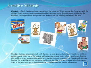 Characters: With the circus theme exemplifying the brand, we'll have six specific characters with the
ability to branch out and encompass the brand as their own entity. The characters are Chunky the
Elephant, Creamy the Lion, Nutty the Clown, Pea and Nut the Monkeys and Honey the Bear.




New Jar: Our new jar concept deals with the issue in most peanut butter jars which is the ability to
get the peanut butter out of the bottom without getting peanut butter all over your hands. To solve
this problem we are implementing a shorter, wider jar to ensure ease of access. Additionally, the new
label on the jar will be fun and intriguing and interactive. The label will be a peel off coloring sheet.
Later in the year, as we get to the co-op the back label will become contest information.
                                                                                                    9
 