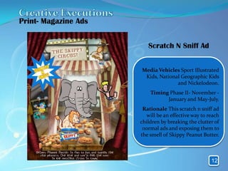 Print- Magazine Ads


                         Scratch N Sniff Ad


                      Media Vehicles Sport Illustrated
                       Kids, National Geographic Kids
                                    and Nickelodeon.
                          Timing Phase II- November -
                                January and May-July.
                       Rationale This scratch n sniff ad
                        will be an effective way to reach
                      children by breaking the clutter of
                       normal ads and exposing them to
                      the smell of Skippy Peanut Butter.



                                                     12
 