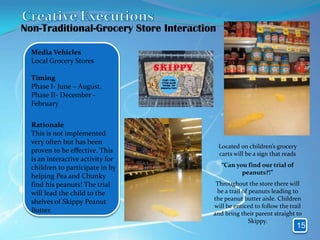 Non-Traditional-Grocery Store Interaction

  Media Vehicles
  Local Grocery Stores

  Timing
  Phase I- June – August.
  Phase II- December -
  February


  Rationale
  This is not implemented
  very often but has been
                                            Located on children’s grocery
  proven to be effective. This              carts will be a sign that reads
  is an interactive activity for
  children to participate in by              “Can you find our trial of
                                                    peanuts?!”
  helping Pea and Chunky
  find his peanuts! The trial            Throughout the store there will
  will lead the child to the             be a trail of peanuts leading to
                                        the peanut butter aisle. Children
  shelves of Skippy Peanut
                                        will be enticed to follow the trail
  Butter.                               and bring their parent straight to
                                                       Skippy.
                                                                          15
 
