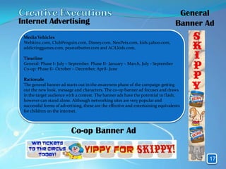 General
Internet Advertising                                                               Banner Ad
 Media Vehicles
 Webkinz.com, ClubPenguin.com, Disney.com, NeoPets.com, kids.yahoo.com,
 addictinggames.com, peanutbutter.com and AOLkids.com,

 Timeline
 General: Phase I- July – September. Phase II- January – March, July - September
 Co-op: Phase II- October – December, April- June

 Rationale
 The general banner ad starts out in the awareness phase of the campaign getting
 out the new look, message and characters. The co-op banner ad focuses and draws
 in the target audience with a contest. The banner ads have the potential to flash,
 however can stand alone. Although networking sites are very popular and
 successful forms of advertising, these are the effective and entertaining equivalents
 for children on the internet.



                          Co-op Banner Ad


                                                                                          17
 