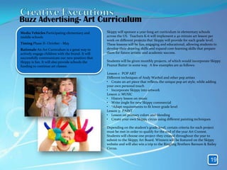 Buzz Advertising- Art Curriculum
Media Vehicles Participating elementary and        Skippy will sponsor a year-long art curriculum in elementary schools
middle schools                                     across the US. Teachers K-6 will implement a 40 minute art lesson per
                                                   week on different projects that Skippy will provide for each grade level.
Timing Phase II- October - May                     These lessons will be fun, engaging and educational, allowing students to
Rationale An Art Curriculum is a great way to      develop their drawing skills and expand core-learning skills that prepare
actively engage children with the brand. It will   them for future artistic and academic success.
successfully communicate our new position that
Skippy is fun. It will also provide schools the    Students will be given monthly projects, of which would incorporate Skippy
funding to continue art classes.                   Peanut Butter in some way. A few examples are as follows:

                                                   Lesson 1: POP ART
                                                   Different techniques of Andy Warhol and other pop artists
                                                   • Create an art piece that reflects the unique pop art style, while adding
                                                   your own personal touch
                                                   • Incorporate Skippy into artwork
                                                   Lesson 2: MUSIC
                                                   • History lesson on music
                                                   • Write jingle for new Skippy commercial
                                                   • *Adapt requirements to fit lower grade level
                                                   Lesson 3: PAINT
                                                   • Lesson on primary colors and blending
                                                   • Create your own Skippy circus using different painting techniques

                                                   Depending on the student’s grade level, certain criteria for each project
                                                   must be met in order to qualify for the end of the year Art Contest.
                                                   Students will choose one project they created throughout the year to
                                                   submit to the Skippy Art Board. Winners will be featured on the Skippy
                                                   website and will also win a trip to the Ringling Brothers Barnum & Bailey
                                                   Circus.


                                                                                                                         19
 