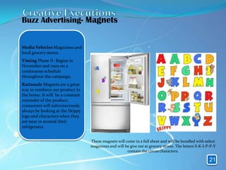 Buzz Advertising- Magnets


Media Vehicles Magazines and
local grocery stores.
Timing Phase II- Begins in
November and runs on a
continuous schedule
throughout the campaign.
Rationale Magnets are a great
way to reinforce our product in
the home. It will be a constant
reminder of the product,
consumers will subconsciously
always be looking at the Skippy
logo and characters when they
are near or around their
refrigerator.


                                  These magnets will come in a full sheet and will be bundled with select
                                  magazines and will be give out at grocery stores. The letters S-K-I-P-P-Y
                                                      contain the circus characters.

                                                                                                       21
 