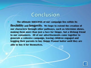         The ultimate success of our campaign lies within its
    flexibility and longevity.     We hope to extend the creation of
    our characters through other pathways, such as television shows,
    making them more than just a face for Skippy, but a lifelong friend
    to our consumers. All of our advertisements come together to
    generate a cohesive campaign, leaving children engaged and
    begging their parents to buy Skippy Peanut butter until they are
    able to buy it for themselves.




                                                                     22
 