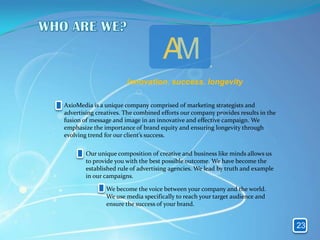 AM
                       innovation. success. longevity

AxioMedia is a unique company comprised of marketing strategists and
advertising creatives. The combined efforts our company provides results in the
fusion of message and image in an innovative and effective campaign. We
emphasize the importance of brand equity and ensuring longevity through
evolving trend for our client’s success.

        Our unique composition of creative and business like minds allows us
        to provide you with the best possible outcome. We have become the
        established rule of advertising agencies. We lead by truth and example
        in our campaigns.

               We become the voice between your company and the world.
               We use media specifically to reach your target audience and
               ensure the success of your brand.


                                                                                  23
 