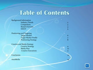 Background Information
          Industry Trends           2
          Competitors               3
          Brand Overview            4
          SWOT                      5

Positioning and Targeting
            Target Market           6
            Target Market Profile   7
            Positioning Strategy    8

Creative and Media Strategy
            Creative Strategy       9
            Media Plan              10
            Creative Executions     11

Conclusion                          22

AxioMedia                           23


                                         1
 