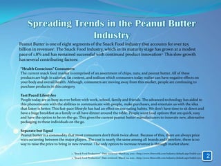 Peanut Butter is one of eight segments of the Snack Food industry that accounts for over $25
billion in revenues1. The Snack Food Industry, which in its maturity stage has grown at a modest
pace of 1.8% and has remained successful with continued product innovation2. This slow growth
has several contributing factors:

“Health Conscious” Consumers
The current snack food market is comprised of an assortment of chips, nuts, and peanut butter. All of these
products are high in calories, fat content, and sodium which consumers today realize can have negative effects on
your body and overall health. Although, consumers are moving away from this market, people are continuing to
purchase products in this category.

Fast Paced Lifestyles
People today are as busy as ever before with work, school, family and friends. The advanced technology has aided to
this phenomenon with the abilities to communicate with people, make purchases, and entertain us with the idea
that faster is better. This fast-pace lifestyle has had an effect on our eating habits. We don’t have time to sit down and
have a huge breakfast as a family or all have dinner around the table. People want food options that are quick, easy
and have the option to be on-the-go. This gives the current peanut butter manufacturers to innovate new, alternative
packaging to these individuals on the go.

Separate but Equal
Peanut butter is a commodity that most consumers don’t think twice about. Because of this, there are always price
wars occurring between the major players. The cost is nearly the same among all brands and therefore, there is no
way to raise the price to bring in new revenue. The only option to increase revenue is through market share.

                                 1. “Snack Food Production”. Date retrieved: March 29, 2010. <http://www.ibisworld.com/industry/default.aspx?indid=271>
                                 2. “Snack Food Production”. Date retrieved: March 29, 2010. <http://www.ibisworld.com/industry/default.aspx?indid=271>   2
 