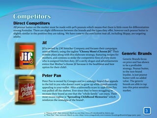 Direct Competitors
All peanut butter on the market must be made with 90% peanuts which means that there is little room for differentiation
among formulas. There are slight differences between the brands and the types they offer, however each peanut butter is
slightly similar in the position they are taking. We have come to the conclusion that all, including Skippy, are targeting
adults.

                         Jif
                         Jif is owned by J.M Smucker Company and focuses their campaigns
                         around Mom’s, using the tagline “Choosy Mom’s Choose Jif.” Their
                         website plays along with this elaborate strategy, featuring recipes for                          Generic Brands
                         mothers, and contests to stoke the competitive fires of every mom                                 Generic Brands focus
                         who is assigned kitchen duty. Jif’s catchy slogan and advertisements                              on price and has shown
                         entice that Mother’s choose Jif because it the healthiest and best                                to be a profitable
                         option for their child3.                                                                          strategy. Peanut butter,
                                                                                                                           to the non-brand
                         Peter Pan                                                                                         loyalist, is just peanut
                                                                                                                           butter with no added
                         Peter Pan is owned by Conagra and is a nostalgic brand that appeals                               value. The generic
                         to the kid in you who doesn’t want to grow up while simultaneously                                brands are able to tap
                         appealing to your wallet. After a salmonella scare in 1996 Peter Pan                              into this price sensitive
                         was pulled off the shelves. Ever since they’ve been struggling to                                 market.
                         recreate their brand as one that the “whole family” can enjoy. Their
                         most recent tagline is “Spreading Childhood Memories” which
                         reinforces the nostalgia of the brand4.



                           3. “History of Jif”. Date retrieved: March 23, 2010 http://www.jif.com/aboutjif/aj_history.asp>
                                                                                                                                                     3
                           4. “Peter Pan”. Date retrieved: March 23, 2010 <http://www.conagrafoods.com/consumer/brands/getBrand.do?page=peter_pan>
 