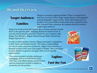 Skippy is currently targeting families. There is a huge lack of
 Target Audience:                  direction in terms of their target market based on demographic
                                   and psychographic segmentation. Their advertising and new
                                   product innovations differentiates them from competitors but
         Families                  they still don’t have a position that appeals directly towards a
                                   single target audience.
Skippy has made several attempts to spark interest and gain market
share in the past few years. Hopping aboard the health trend, in
2005 the brand introduced several “better for you” products with
Skippy Trail Mix bars, Skippy Natural Peanut Butter Spread and
Skippy Squeeze Stix5.
In order to build product interest, Skippy promoted a competition
to find “America’s Nuttiest Family.” The online contest offered
$20,000 in prizes, playroom equipment, digital video recorders, a
karaoke machine and a year-long supply of Skippy. This was a tactic
to reach families in general, but again there was no specific
segmentation.
The current product includes traditional
packaging, with an overall theme of the
                                                                         Tagline:
color blue. The label contains nutrition facts
and can sometimes include a coupon or                             Fuel the Fun
promotion for the product.
                     5. “Peanut Butter Brands Go Nuts”. Date retrieved: March 10, 2010. <http://www.brandchannel.com/features_effect.asp?pf_id=460>   4
 
