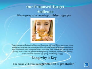 We are going to be targeting Children ages 5-11




Targeting peanut butter to children will develop life long Skippy users and brand
loyalty as they grow-up. Although children do not have any buying power at this
 age, children do have a large influence over what their parents are buying at the
 grocery store. If we can get children to grow up on Skippy and become lifelong
              users, we will have every age group purchasing Skippy.

                          Longevity is Key
 The brand will grow from generation to generation                                   6
 