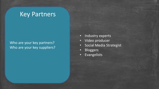 Key Partners 
Who are your key partners? 
Who are your key suppliers? 
• Industry experts 
• Video producer 
• Social Media Strategist 
• Bloggers 
• Evangelists 
 