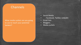 Channels 
What media outlets are you going 
to use to reach your potential 
backers? 
• Social Media 
• - Facebook, Twitter, LinkedIn 
• Email lists 
• Bloggers 
• Media outlets 
 