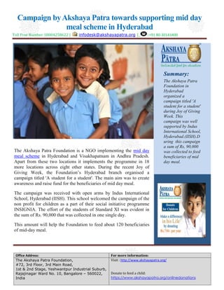 Campaign by Akshaya Patra towards supporting mid day
meal scheme in Hyderabad
Toll Free Number:18004258622 |

:infodesk@akshayapatra.org |

:+91 80-30143400

Summary:

The Akshaya Patra Foundation is a NGO implementing the mid day
meal scheme in Hyderabad and Visakhapatnam in Andhra Pradesh.
Apart from these two locations it implements the programme in 18
more locations across eight other states. During the recent Joy of
Giving Week, the Foundation’s Hyderabad branch organised a
campaign titled 'A student for a student'. The main aim was to create
awareness and raise fund for the beneficiaries of mid day meal.

The Akshaya Patra
Foundation in
Hyderabad
organized a
campaign titled 'A
student for a student'
during Joy of Giving
Week. This
campaign was well
supported by Indus
International School,
“
Hyderabad.(IISH).D
uring this campaign
a sum of Rs, 90,000
was collected to feed
beneficiaries of mid
day meal.

The campaign was received with open arms by Indus International
School, Hyderabad (IISH). This school welcomed the campaign of the
non profit for children as a part of their social initiative programme
INSIGNIA. The effort of the students of Standard XI was evident in
the sum of Rs. 90,000 that was collected in one single day.
This amount will help the Foundation to feed about 120 beneficiaries
of mid-day meal.

Office Address:
The Akshaya Patra Foundation,
#72, 3rd Floor, 3rd Main Road,
1st & 2nd Stage, Yeshwantpur Industrial Suburb,
Rajajinagar Ward No. 10, Bangalore – 560022,
India

For more information:
Visit : http://www.akshayapatra.org/
Donate to feed a child:
https://www.akshayapatra.org/onlinedonations

 