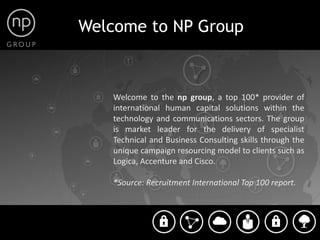Welcome to NP Group



    Welcome to the np group, a top 100* provider ofPoints
    international human capital solutions within the
                                                   Points
    technology and communications sectors. The group
    is market leader for the delivery of specialist
    Technical and Business Consulting skills through the
    unique campaign resourcing model to clients such as
    Logica, Accenture and Cisco.

    *Source: Recruitment International Top 100 report.
 