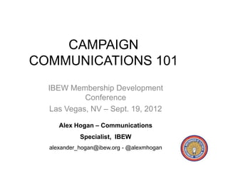 CAMPAIGN
COMMUNICATIONS 101
  IBEW Membership Development
           Conference
  Las Vegas, NV – Sept. 19, 2012

     Alex Hogan – Communications
            Specialist, IBEW
  alexander_hogan@ibew.org - @alexmhogan
 