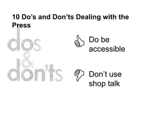 10 Do’s and Don’ts Dealing with the
Press

                      Do be
                      accessible


                      Don’t use
                      shop talk
 
