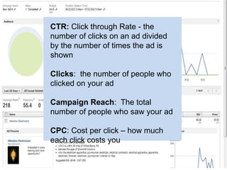 CTR: Click through Rate - the
number of clicks on an ad divided
by the number of times the ad is
shown

Clicks: the number of people who
clicked on your ad

Campaign Reach: The total
number of people who saw your ad

CPC: Cost per click – how much
each click costs you
 