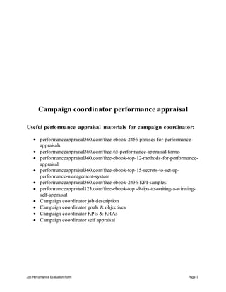 Job Performance Evaluation Form Page 1
Campaign coordinator performance appraisal
Useful performance appraisal materials for campaign coordinator:
 performanceappraisal360.com/free-ebook-2456-phrases-for-performance-
appraisals
 performanceappraisal360.com/free-65-performance-appraisal-forms
 performanceappraisal360.com/free-ebook-top-12-methods-for-performance-
appraisal
 performanceappraisal360.com/free-ebook-top-15-secrets-to-set-up-
performance-management-system
 performanceappraisal360.com/free-ebook-2436-KPI-samples/
 performanceappraisal123.com/free-ebook-top -9-tips-to-writing-a-winning-
self-appraisal
 Campaign coordinator job description
 Campaign coordinator goals & objectives
 Campaign coordinator KPIs & KRAs
 Campaign coordinator self appraisal
 