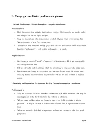 Job Performance Evaluation Form Page 8
II. Campaign coordinator performance phrases
1.Attitude Performance Review Examples – campaign coordinator
Positive review
 Holly has one of those attitudes that is always positive. She frequently has a smile on her
face and you can tell she enjoys her job.
 Greg is a cheerful guy who always makes you feel delighted when you’re around him.
We are fortunate to have Greg on our team.
 Thom has an even demeanor through good times and bad. His constant cheer helps others
keep their “enthusiasm” – both positive and negative – in check.
Negative review
 Jim frequently gives off “an air” of superiority to his coworkers. He is not approachable
and is rough to work with.
 Bill has a dreadful outlook at times which has a tendency to bring down the entire team.
 For the most part, Lenny is a personable guy, but when he gets upset, his attitude turns
shocking. Lenny needs to balance his personality out and not react so much to negative
events.
2.Creativity and Innovation Performance Review Phrases for campaign coordinator
Positive review
 Sally has a creative touch in a sometimes monotonous role within our team – the way she
adds inspiration to the day to day tasks she performs is admirable.
 When a major problem arises, we frequently turn to Jon for his creativity in solving
problems. The way he can look at an issue from different sides is a great resource to our
team.
 Whenever we need a fresh look at a problem, we know we can turn to Julia for a novel
perspective.
 