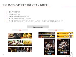 마스터 제목 스타일 편집
• 마스터 텍스트 스타일을 편집합니다
– 둘째 수준
• 셋째 수준
– 넷째 수준
» 다섯째 수준
2014-03-10 1111
Banner creative
• 광고주 : 이펀컴퍼니
• 대행사 : 메큐라이크
• 캠페인 : 삼국지PK 색(色)깔있는 오픈!
• 기 간 : 2014년 12월 30일 ~ 1월 31일
• 매 체 : 헝그리앱, 아프리카TV, 인벤, 카울리, T-ad, Ad@m, 캐시슬라이드, 애드팝콘, 탭조이 외 11개
Case Study 03_삼국지PK 런칭 캠페인 (이펀컴퍼니)
온라인 모바일
 