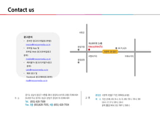 16
광고문의
• 온라인 광고(디지털광고부분)
mezzo@mezzomedia.co.kr
• 모바일 App 및
모바일 Web 광고(모바일광고
본부)
mobile@mezzomedia.co.kr
• 케이블TV 광고(디지털TV광고
본부)
catv@mezzomedia.co.kr
• 해외 광고 및
Facebook 광고(해외광고본부)
mp@mezzomedia.co.kr
Contact us
 
