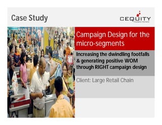 Case Study

             Campaign Design for the
             micro-segments
             Increasing the dwindling footfalls
             & generating positive WOM
             through RIGHT campaign design

             Client: Large Retail Chain
 