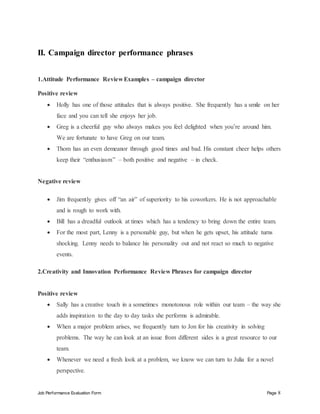 Job Performance Evaluation Form Page 8
II. Campaign director performance phrases
1.Attitude Performance Review Examples – campaign director
Positive review
 Holly has one of those attitudes that is always positive. She frequently has a smile on her
face and you can tell she enjoys her job.
 Greg is a cheerful guy who always makes you feel delighted when you’re around him.
We are fortunate to have Greg on our team.
 Thom has an even demeanor through good times and bad. His constant cheer helps others
keep their “enthusiasm” – both positive and negative – in check.
Negative review
 Jim frequently gives off “an air” of superiority to his coworkers. He is not approachable
and is rough to work with.
 Bill has a dreadful outlook at times which has a tendency to bring down the entire team.
 For the most part, Lenny is a personable guy, but when he gets upset, his attitude turns
shocking. Lenny needs to balance his personality out and not react so much to negative
events.
2.Creativity and Innovation Performance Review Phrases for campaign director
Positive review
 Sally has a creative touch in a sometimes monotonous role within our team – the way she
adds inspiration to the day to day tasks she performs is admirable.
 When a major problem arises, we frequently turn to Jon for his creativity in solving
problems. The way he can look at an issue from different sides is a great resource to our
team.
 Whenever we need a fresh look at a problem, we know we can turn to Julia for a novel
perspective.
 