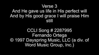 Verse 3
And He gave us life in His perfect will
And by His good grace I will praise Him
still
CCLI Song # 2287995
Fernando Ortega
© 1997 Dayspring Music, LLC (a div. of
Word Music Group, Inc.)

 