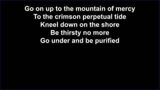 Go on up to the mountain of mercy
To the crimson perpetual tide
Kneel down on the shore
Be thirsty no more
Go under and be purified

 