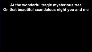 At the wonderful tragic mysterious tree
On that beautiful scandalous night you and me

 