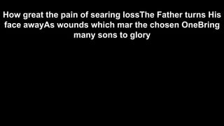 How great the pain of searing lossThe Father turns His
face awayAs wounds which mar the chosen OneBring
many sons to glory

 