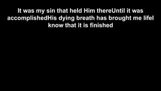 It was my sin that held Him thereUntil it was
accomplishedHis dying breath has brought me lifeI
know that it is finished

 