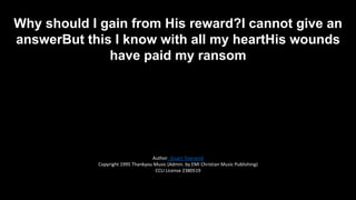 Why should I gain from His reward?I cannot give an
answerBut this I know with all my heartHis wounds
have paid my ransom

Author: Stuart Townend
Copyright 1995 Thankyou Music (Admin. by EMI Christian Music Publishing)
CCLI License 2380519

 