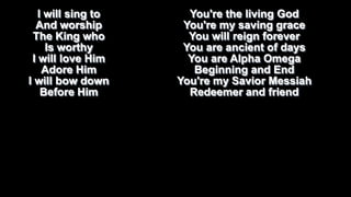 I will sing to
And worship
The King who
Is worthy
I will love Him
Adore Him
I will bow down
Before Him

You're the living God
You're my saving grace
You will reign forever
You are ancient of days
You are Alpha Omega
Beginning and End
You're my Savior Messiah
Redeemer and friend

 