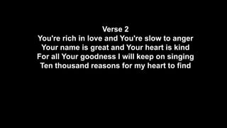 Verse 2
You're rich in love and You're slow to anger
Your name is great and Your heart is kind
For all Your goodness I will keep on singing
Ten thousand reasons for my heart to find

 