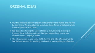 ORIGINAL IDEAS
 Our first idea was to have Steven and Richard be the bullies and haseeb
be the victim. We also planned to include three forms of bullying which
is verbal, physical and cyber.
 We planed on having the video at least 2 minutes long showing all
three of these bullying methods. We also planned not to use any
violence in our campaign video.
 The idea was just to use some light shoving and little offensive words.
We did not want to do anything to violent or say anything to offensive.
 