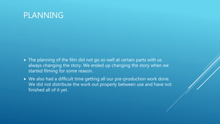PLANNING
 The planning of the film did not go so well at certain parts with us
always changing the story. We ended up changing the story when we
started filming for some reason.
 We also had a difficult time getting all our pre-production work done.
We did not distribute the work out properly between use and have not
finished all of it yet.
 