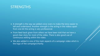 STRENGTHS
 A strength is the way we added voice overs to make the story easier to
tell and understand. Another strength is the acting in the videos apart
from one bit the acting is very professional.
 From feed back given from others we have been told that we have a
good clear story for most of the video. There is also good use of
continuous editing within the video.
 We also added in one of the main aspects of a campaign video which is
the logo of the campaign/charity.
 