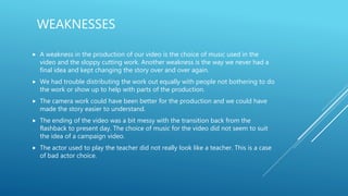 WEAKNESSES
 A weakness in the production of our video is the choice of music used in the
video and the sloppy cutting work. Another weakness is the way we never had a
final idea and kept changing the story over and over again.
 We had trouble distributing the work out equally with people not bothering to do
the work or show up to help with parts of the production.
 The camera work could have been better for the production and we could have
made the story easier to understand.
 The ending of the video was a bit messy with the transition back from the
flashback to present day. The choice of music for the video did not seem to suit
the idea of a campaign video.
 The actor used to play the teacher did not really look like a teacher. This is a case
of bad actor choice.
 