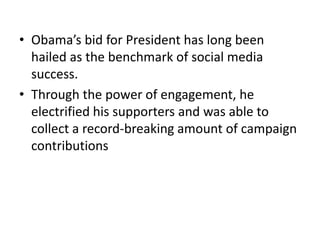 • Obama’s bid for President has long been
  hailed as the benchmark of social media
  success.
• Through the power of enga...