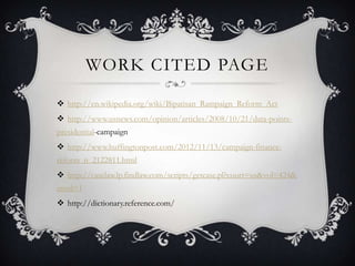 WORK CITED PAGE

? http://en.wikipedia.org/wiki/Bipatisan_Rampaign_Reform_Act
? http://www.usnews.com/opinion/articles/2008/10/21/data-points-
presidential-campaign
? http://www.huffingtonpost.com/2012/11/13/campaign-finance-
reform_n_2122811.html
? http://caselaw.lp.findlaw.com/scripts/getcase.pl?court=us&vol=424&
invol=1
? http://dictionary.reference.com/
 