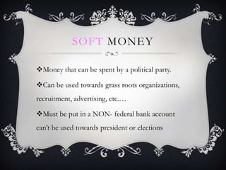 SOFT MONEY

?Money that can be spent by a political party.

?Can be used towards grass roots organizations,
recruitment, advertising, etc.

?Must be put in a NON- federal bank account
cant be used towards president or elections
 