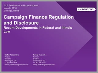 Campaign Finance Regulation
and Disclosure
Recent Developments in Federal and Illinois
Law
CLE Seminar for In-House Counsel
June 8, 2016
Chicago, Illinois
Stefan Passantino
Partner
Dentons
Washington, DC
+1 202 496 7138
stefan.passantino@dentons.com
Randy Nuckolls
Partner
Dentons
Washington, DC
+1 202 496 7176
randy.nuckolls@dentons.com
 