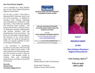 Dear West Windsor Neighbor,
I am a candidate for a West Windsor
seat on the West Windsor-Plainsboro
Regional School Board.                        MICHELE KAISH FOR WEST WINDSOR-
                                                 PLAINSBORO SCHOOL BOARD
For the last 15 years, I have been a
dedicated WW-P volunteer, both in and
out of the classroom. In addition to
countless hours helping, organizing
and fundraising for classrooms, clubs
and teams, I have held every possible
PTA executive board position. I will           POLLING LOCATIONS FOR SCHOOL
bring to the board a successful history       ELECTIONS DIFFER FROM THOSE FOR
of leadership working collaboratively                GENERAL ELECTIONS
with parents, teachers, staff and
administrators across the district. My                     Visit the
broad and thorough understanding of           WEST WINDSOR TOWNSHIP WEBSITE
                                                for more election information:
the dynamics of our school district,
                                                   www.westwindsornj.org
                                                                                             ELECT
along with my hands-on perspective,
makes me uniquely qualified to serve        Click on the ELECTION INFORMATION tab      MICHELE KAISH
on the Board of Education.                       on the left side of the homepage

I am committed to maintaining                                                                to the
excellence in education while ensuring
that every dollar is spent wisely. I will                                           West Windsor-Plainsboro
make balanced and informed decisions                                                 Regional School Board
that are focused on what is best for
students. I will dedicate myself to
working hard and contributing
productively as a member on the Board       Paid for by
                                                                                     Vote Tuesday, April 17th
of Education.                               Michele Kaish for WW-P School Board
Sincerely,                                                                               Polls are open
Michele Kaish                               Harvey Kaish, Treasurer                       7AM to 9PM
michelekaish@gmail.com                      48 Spruce Street, West Windsor
 