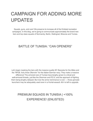 CAMPAIGN FOR ADDING MORE
UPDATES
Squads, guns, and cars! We preserve to increase all of the Enlisted recreation
campaigns. In this blog, we’re going to communicate approximately the brand new
tiers and top class squads of Normandy, Berlin, Stalingrad, Moscow and Tunisia.
BATTLE OF TUNISIA: “CAN OPENERS”
Let’s begin masking the tiers with the massive quality M1 Bazooka for the Allies and
the “RPzB. forty three Ofenrohr” for the Italian-German navy. They make a massive
difference! The armored cars of Tunisia have lengthy grown to critical and
well-armored threats, just like the Sherman and PZ.IV, and the approach of fighting
them being lengthy delayed. But now the armor dominance is over — those grenade
launchers may be adequately used even in a frontal assault. All it is left to upgrade.
PREMIUM SQUADS IN TUNISIA | +100%
EXPERIENCE! (ENLISTED)
 