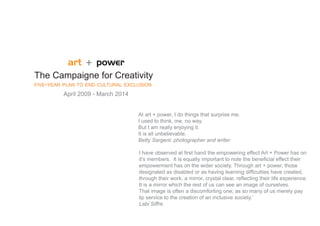 art + power
The Campaigne for Creativity
FIVE-YEAR PLAN TO END CULTURAL EXCLUSION
         April 2009 - March 2014


                                   At art + power, I do things that surprise me.
                                   I used to think, me, no way.
                                   But I am really enjoying it.
                                   It is all unbelievable.
                                   Betty Sargent, photographer and writer

                                   I have observed at ﬁrst hand the empowering effect Art + Power has on
                                   it’s members. It is equally important to note the beneﬁcial effect their
                                   empowerment has on the wider society. Through art + power, those
                                   designated as disabled or as having learning difﬁculties have created,
                                   through their work, a mirror, crystal clear, reﬂecting their life experience.
                                   It is a mirror which the rest of us can see an image of ourselves.
                                   That image is often a discomforting one; as so many of us merely pay
                                   lip service to the creation of an inclusive society.’
                                   Labi Siffre
 