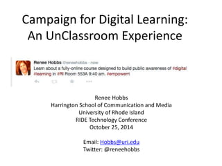 Campaign for Digital Learning: 
An UnClassroom Experience 
Renee Hobbs 
Harrington School of Communication and Media 
University of Rhode Island 
RIDE Technology Conference 
October 25, 2014 
Email: Hobbs@uri.edu 
Twitter: @reneehobbs 
 